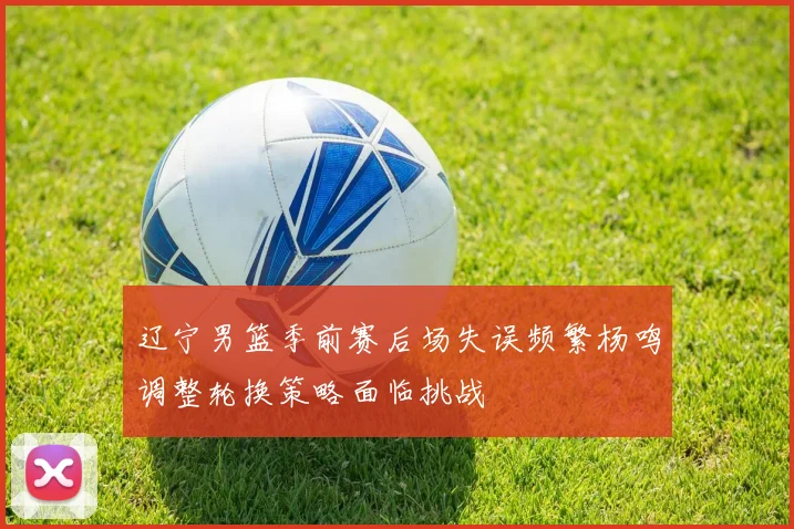 辽宁男篮季前赛后场失误频繁杨鸣调整轮换策略面临挑战