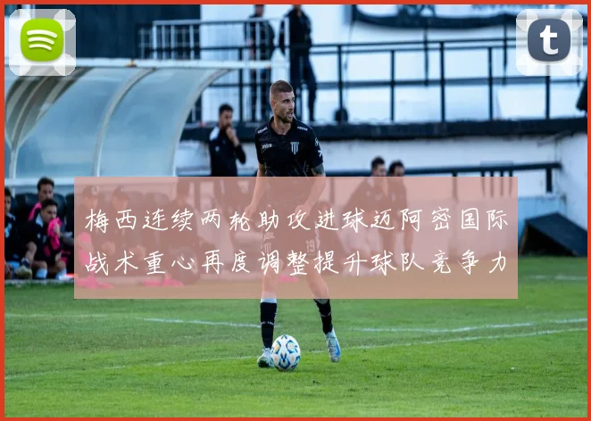 梅西连续两轮助攻进球迈阿密国际战术重心再度调整提升球队竞争力
