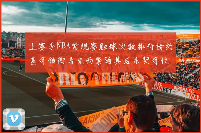 上赛季NBA常规赛触球次数排行榜约基奇领衔马克西紧随其后东契奇位列第七